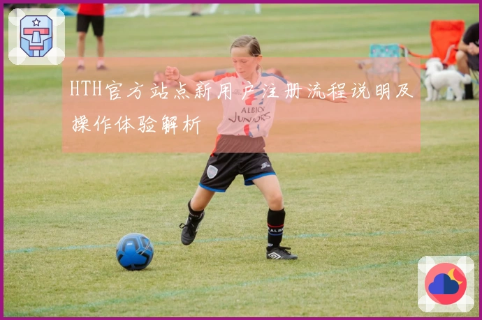 HTH官方站点新用户注册流程说明及操作体验解析