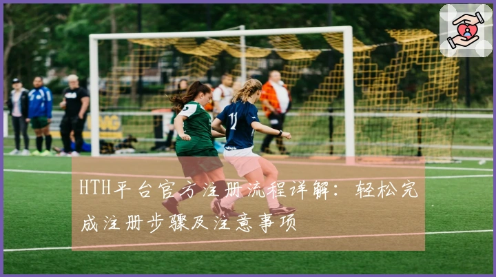 HTH平台官方注册流程详解：轻松完成注册步骤及注意事项
