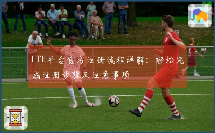 HTH平台官方注册流程详解：轻松完成注册步骤及注意事项