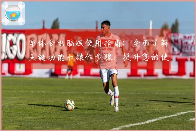 华体会电脑版使用指南：全面了解关键功能和操作步骤，提升您的使用体验