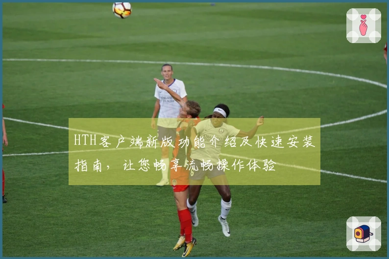 HTH客户端新版功能介绍及快速安装指南，让您畅享流畅操作体验